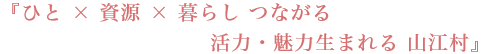 『ひと × 資源 × 暮らし つながる 活力・魅力生まれる 山江村』